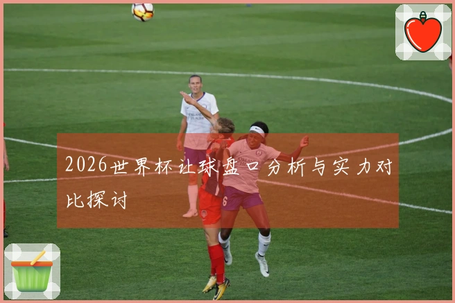 2026世界杯让球盘口分析与实力对比探讨