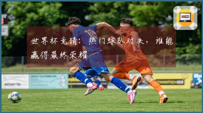 世界杯竞猜：热门球队对决，谁能赢得最终荣耀